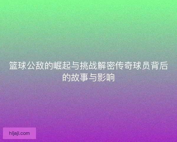 篮球公敌的崛起与挑战解密传奇球员背后的故事与影响