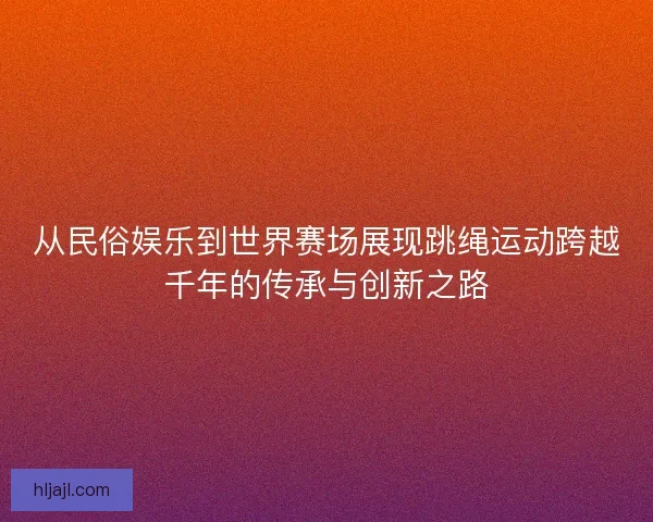 从民俗娱乐到世界赛场展现跳绳运动跨越千年的传承与创新之路