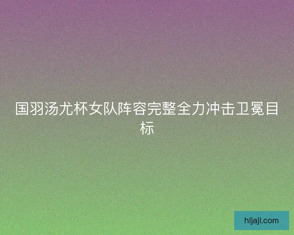 国羽汤尤杯女队阵容完整全力冲击卫冕目标