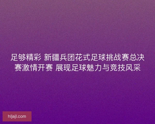 足够精彩 新疆兵团花式足球挑战赛总决赛激情开赛 展现足球魅力与竞技风采