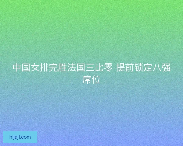 中国女排完胜法国三比零 提前锁定八强席位
