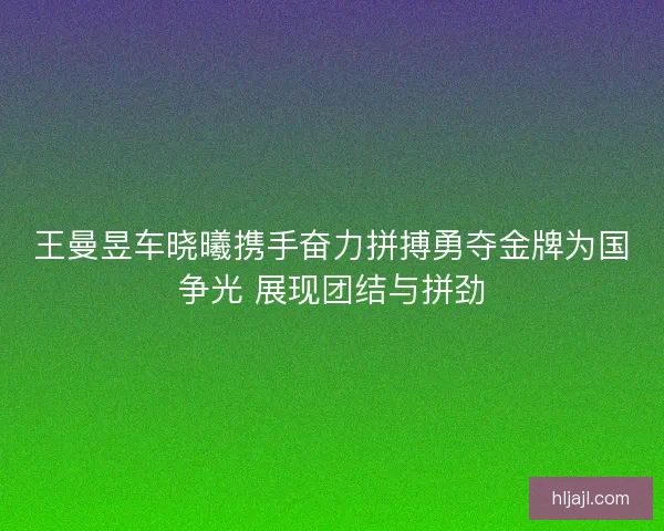 王曼昱车晓曦携手奋力拼搏勇夺金牌为国争光 展现团结与拼劲
