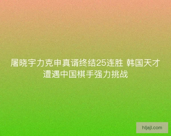 屠晓宇力克申真谞终结25连胜 韩国天才遭遇中国棋手强力挑战