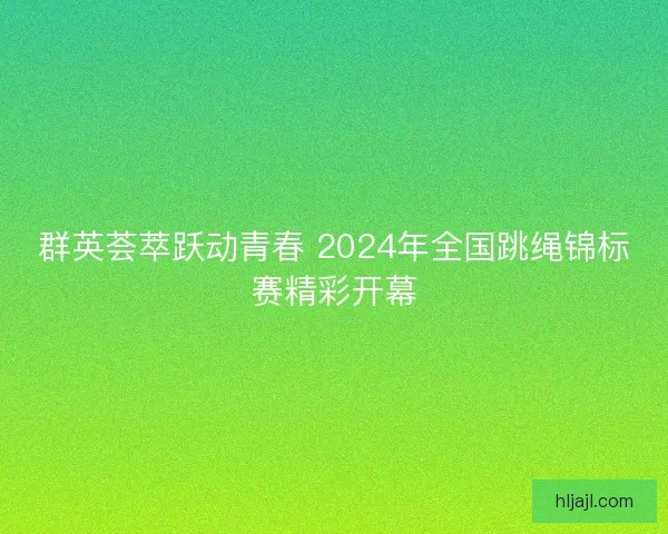 群英荟萃跃动青春 2024年全国跳绳锦标赛精彩开幕 群英荟萃跃动青春 2024年全国跳绳锦标赛精彩开幕
