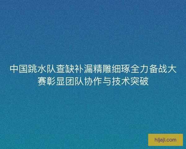 中国跳水队查缺补漏精雕细琢全力备战大赛彰显团队协作与技术突破