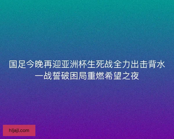 国足今晚再迎亚洲杯生死战全力出击背水一战誓破困局重燃希望之夜