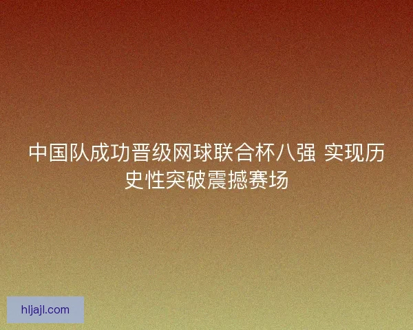 中国队成功晋级网球联合杯八强 实现历史性突破震撼赛场
