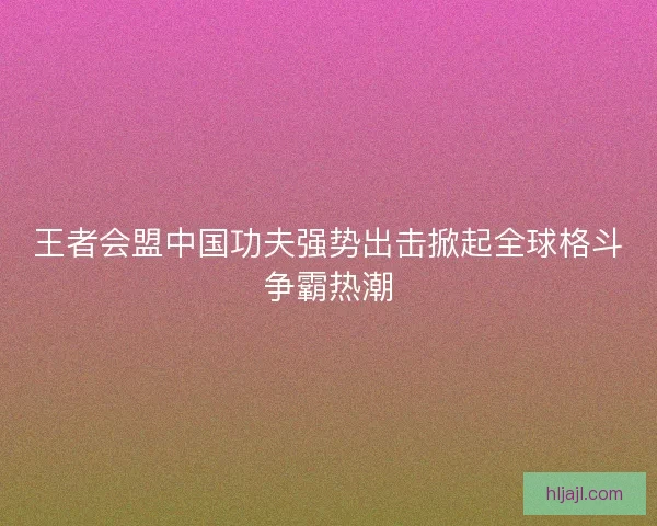 王者会盟中国功夫强势出击掀起全球格斗争霸热潮
