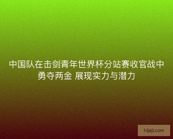 中国队在击剑青年世界杯分站赛收官战中勇夺两金 展现实力与潜力 中国队在击剑青年世界杯分站赛收官战中勇夺两金 展现实力与潜力