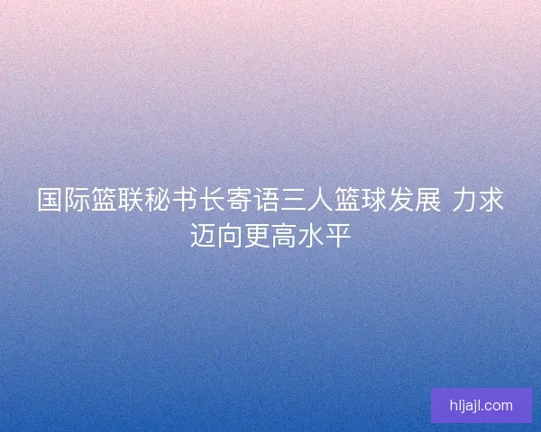 国际篮联秘书长寄语三人篮球发展 力求迈向更高水平