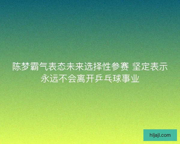 陈梦霸气表态未来选择性参赛 坚定表示永远不会离开乒乓球事业