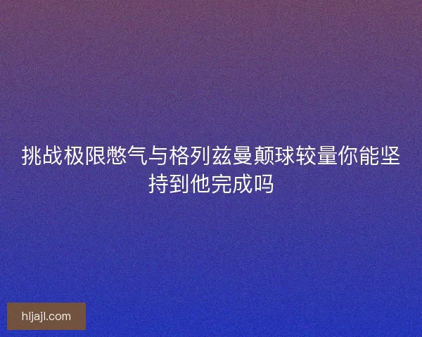 挑战极限憋气与格列兹曼颠球较量你能坚持到他完成吗