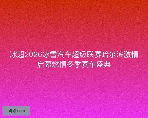 冰超2026冰雪汽车超级联赛哈尔滨激情启幕燃情冬季赛车盛典